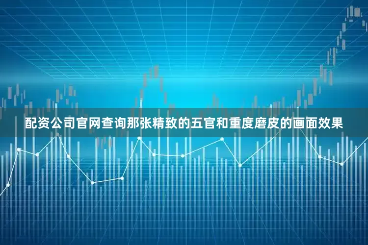 配资公司官网查询那张精致的五官和重度磨皮的画面效果